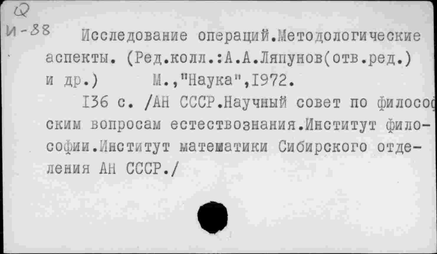 ﻿И-38 Исследование операций.Методологические аспекты. (Ред.колл.:А.А.Ляпунов(отв.ред.) и др.) М./’Наука”,1972.
136 с. /АН СССР.Научный совет по философ ским вопросам естествознания.Институт философии.Институт математики Сибирского отделения АН СССР./